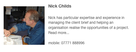 ￼Nick Childs 

Nick has particular expertise and experience in managing the client brief and helping an organisation realise the opportunities of a project. Read more...

mobile: 07771 888996