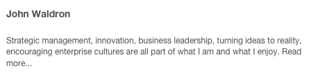 John Waldron 

Strategic management, innovation, business leadership, turning ideas to reality, encouraging enterprise cultures are all part of what I am and what I enjoy. Read more...